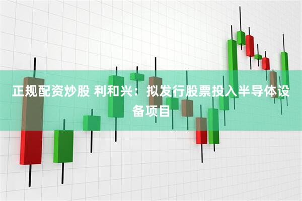 正规配资炒股 利和兴：拟发行股票投入半导体设备项目