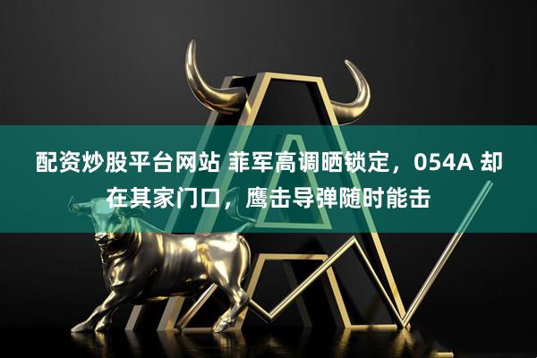 配资炒股平台网站 菲军高调晒锁定，054A 却在其家门口，鹰击导弹随时能击