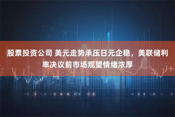 股票投资公司 美元走势承压日元企稳，美联储利率决议前市场观望情绪浓厚
