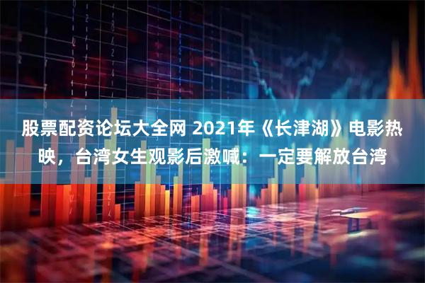 股票配资论坛大全网 2021年《长津湖》电影热映，台湾女生观影后激喊：一定要解放台湾