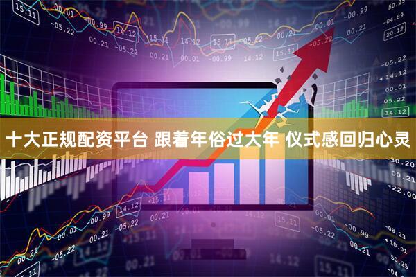十大正规配资平台 跟着年俗过大年 仪式感回归心灵