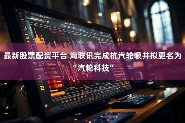 最新股票配资平台 海联讯完成杭汽轮吸并拟更名为“汽轮科技”