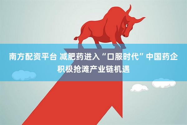 南方配资平台 减肥药进入“口服时代”中国药企积极抢滩产业链机遇