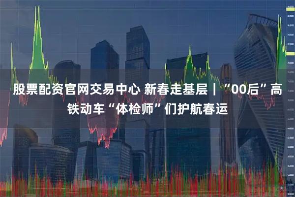 股票配资官网交易中心 新春走基层｜“00后”高铁动车“体检师”们护航春运