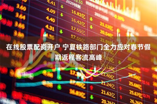 在线股票配资开户 宁夏铁路部门全力应对春节假期返程客流高峰