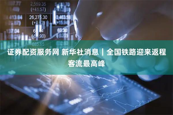 证券配资服务网 新华社消息｜全国铁路迎来返程客流最高峰