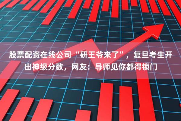 股票配资在线公司 “研王爷来了”，复旦考生开出神级分数，网友：导师见你都得锁门