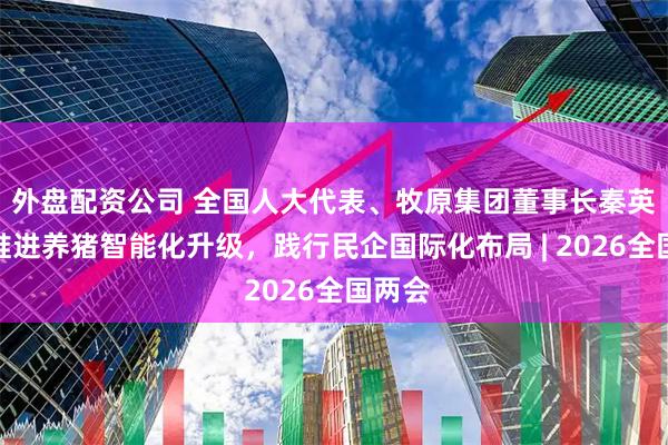 外盘配资公司 全国人大代表、牧原集团董事长秦英林：推进养猪智能化升级，践行民企国际化布局 | 2026全国两会
