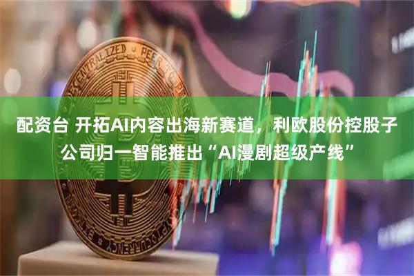 配资台 开拓AI内容出海新赛道,利欧股份控股子公司归一智能推出“AI漫剧超级产线”