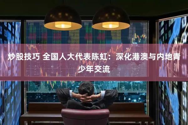 炒股技巧 全国人大代表陈虹：深化港澳与内地青少年交流