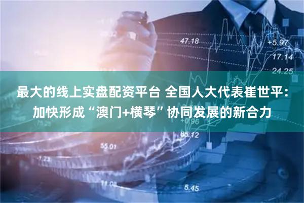 最大的线上实盘配资平台 全国人大代表崔世平:加快形成“澳门+横琴”协同发展的新合力