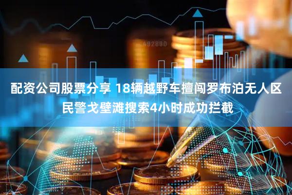 配资公司股票分享 18辆越野车擅闯罗布泊无人区 民警戈壁滩搜索4小时成功拦截