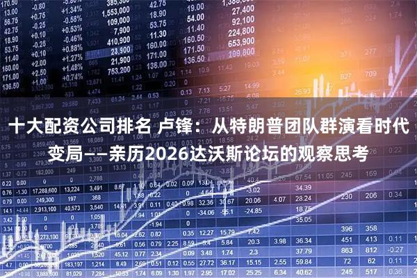 十大配资公司排名 卢锋：从特朗普团队群演看时代变局——亲历2026达沃斯论坛的观察思考