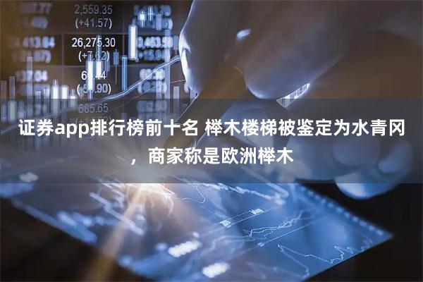 证券app排行榜前十名 榉木楼梯被鉴定为水青冈，商家称是欧洲榉木