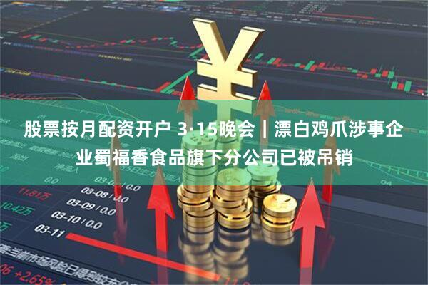 股票按月配资开户 3·15晚会|漂白鸡爪涉事企业蜀福香食品旗下分公司已被吊销