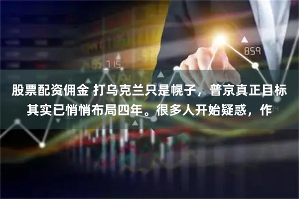 股票配资佣金 打乌克兰只是幌子，普京真正目标其实已悄悄布局四年。很多人开始疑惑，作