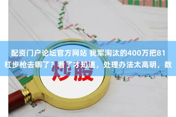 配资门户论坛官方网站 我军淘汰的400万把81杠步枪去哪了？看了才知道，处理办法太高明，数