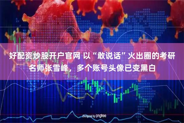 好配资炒股开户官网 以“敢说话”火出圈的考研名师张雪峰,多个账号头像已变黑白