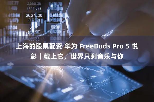 上海的股票配资 华为 FreeBuds Pro 5 悦彰｜戴上它，世界只剩音乐与你
