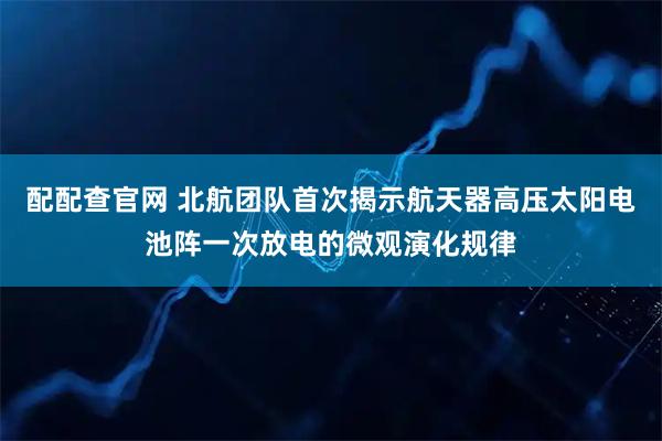 配配查官网 北航团队首次揭示航天器高压太阳电池阵一次放电的微观演化规律