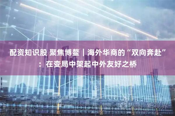 配资知识股 聚焦博鳌｜海外华商的“双向奔赴”：在变局中架起中外友好之桥