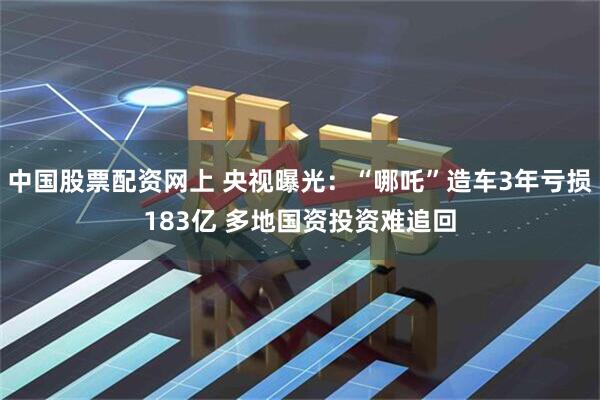 中国股票配资网上 央视曝光:“哪吒”造车3年亏损183亿 多地国资投资难追回