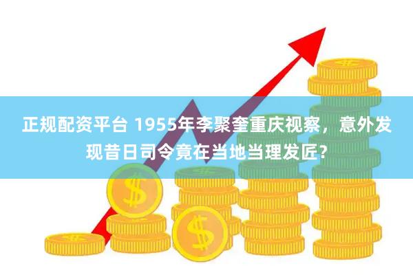 正规配资平台 1955年李聚奎重庆视察，意外发现昔日司令竟在当地当理发匠？
