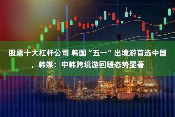 股票十大杠杆公司 韩国“五一”出境游首选中国,韩媒:中韩跨境游回暖态势显著