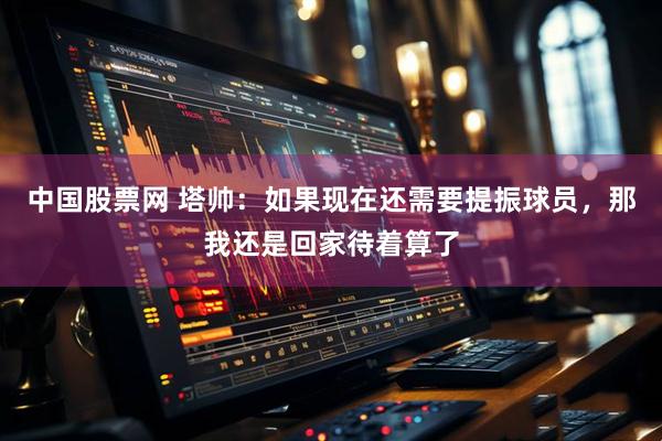 中国股票网 塔帅：如果现在还需要提振球员，那我还是回家待着算了