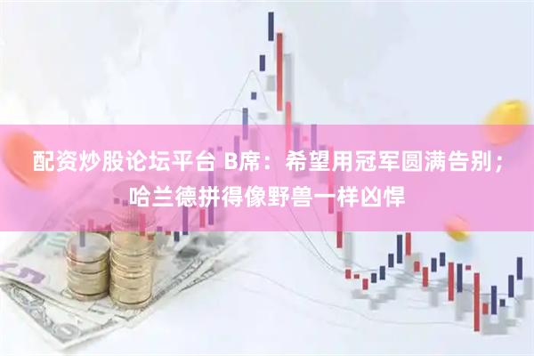 配资炒股论坛平台 B席：希望用冠军圆满告别；哈兰德拼得像野兽一样凶悍