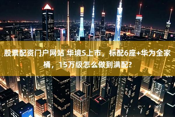 股票配资门户网站 华境S上市，标配6座+华为全家桶，15万级怎么做到满配?