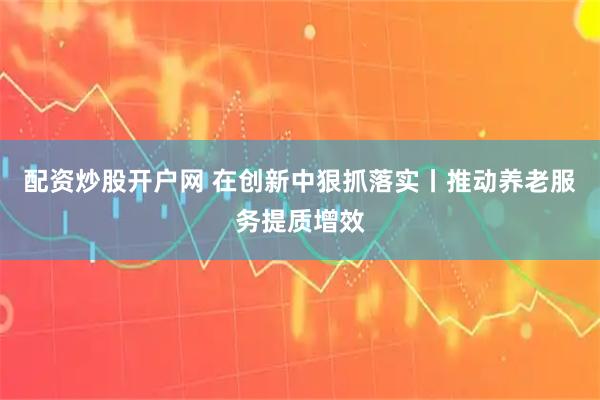 配资炒股开户网 在创新中狠抓落实丨推动养老服务提质增效