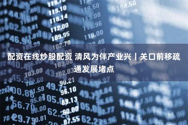 配资在线炒股配资 清风为伴产业兴丨关口前移疏通发展堵点