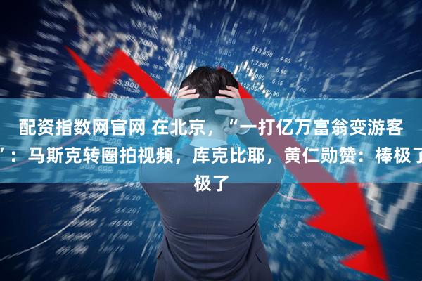 配资指数网官网 在北京,“一打亿万富翁变游客”:马斯克转圈拍视频,库克比耶,黄仁勋赞:棒极了