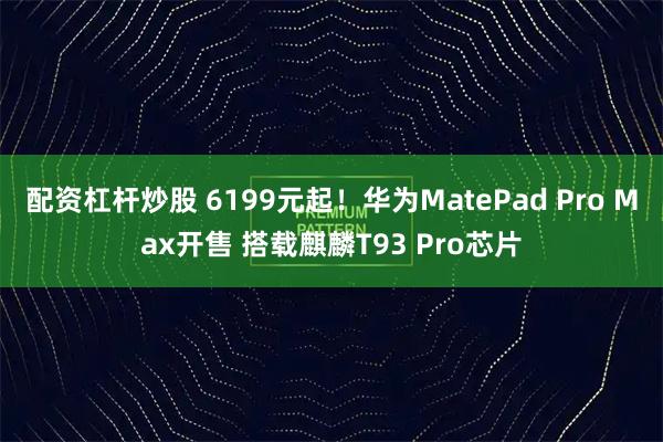 配资杠杆炒股 6199元起！华为MatePad Pro Max开售 搭载麒麟T93 Pro芯片