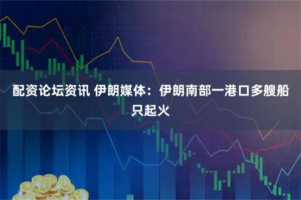 配资论坛资讯 伊朗媒体：伊朗南部一港口多艘船只起火