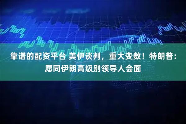 靠谱的配资平台 美伊谈判，重大变数！特朗普：愿同伊朗高级别领导人会面
