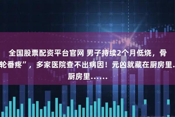 全国股票配资平台官网 男子持续2个月低烧，骨头“轮番疼”，多家医院查不出病因！元凶就藏在厨房里……